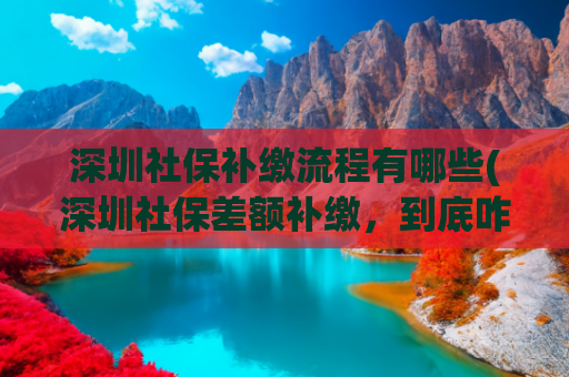 深圳社保补缴流程有哪些(深圳社保差额补缴，到底咋处理？看这篇就懂！)