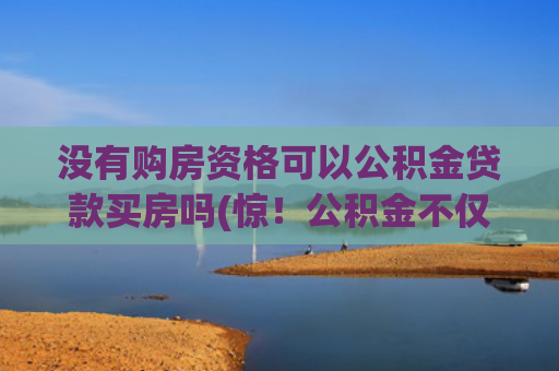 没有购房资格可以公积金贷款买房吗(惊！公积金不仅能“贷”，这7种情况还能直接“提”，不懂亏大了)