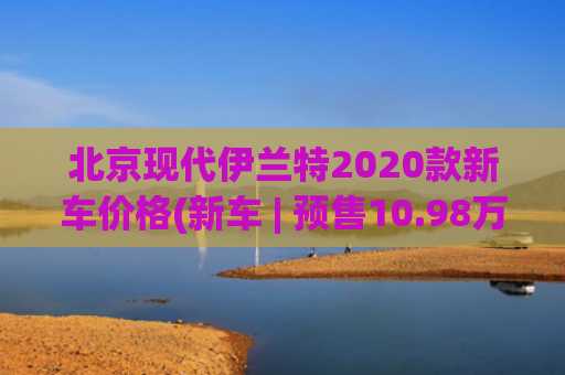 北京现代伊兰特2020款新车价格(新车 | 预售10.98万起 北京现代第七代伊兰特预售价公布)