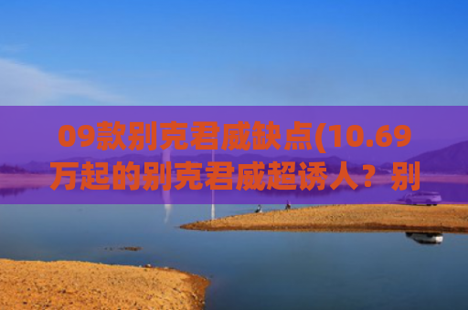 09款别克君威缺点(10.69万起的别克君威超诱人？别急，这些优缺点买前千万要知道！)