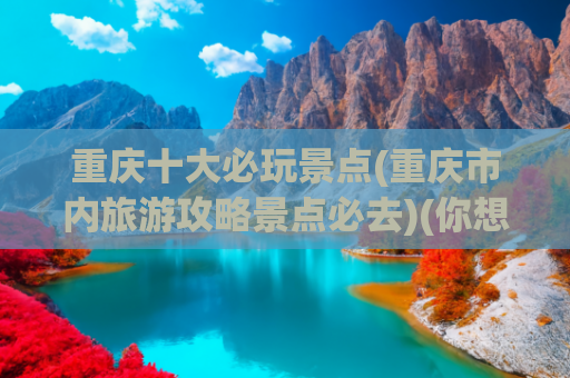 重庆十大必玩景点(重庆市内旅游攻略景点必去)(你想去重庆玩吗？必玩的十大景点为你找好了，出发吧！)