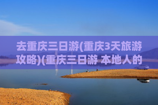 去重庆三日游(重庆3天旅游攻略)(重庆三日游 本地人的超全避雷攻略)