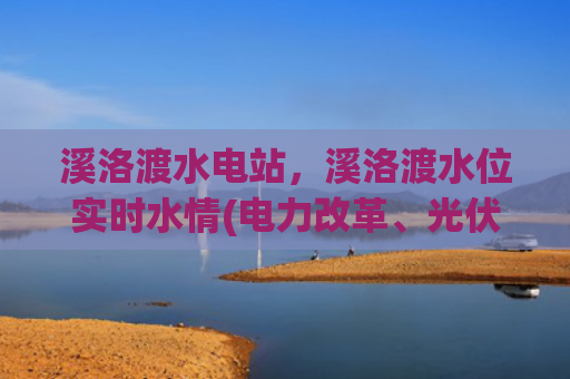 溪洛渡水电站，溪洛渡水位实时水情(电力改革、光伏上网，长江电力到底是养老，还是坑老？)