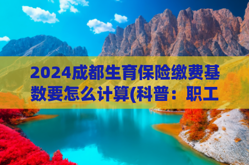2024成都生育保险缴费基数要怎么计算(科普：职工社保和居民社保的缴费基数是如何确定的？)