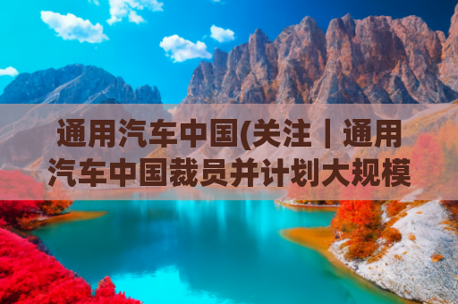 通用汽车中国(关注｜通用汽车中国裁员并计划大规模改革？官方回应了)