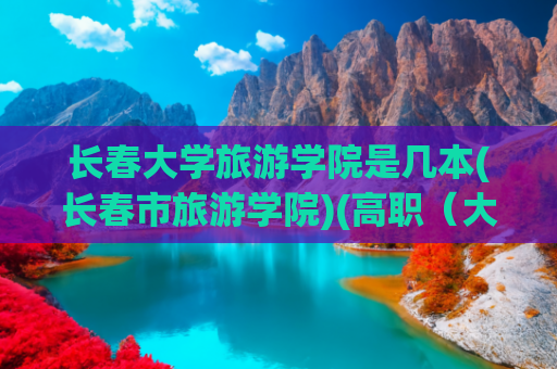 长春大学旅游学院是几本(长春市旅游学院)(高职（大专）旅游大类院校Top 30综合推荐，大家参考！)