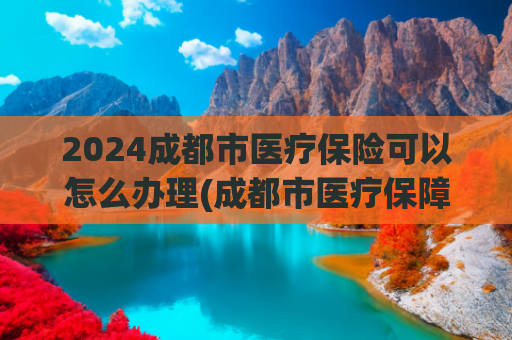 2024成都市医疗保险可以怎么办理(成都市医疗保障局致全体成都市参保人的一封信)