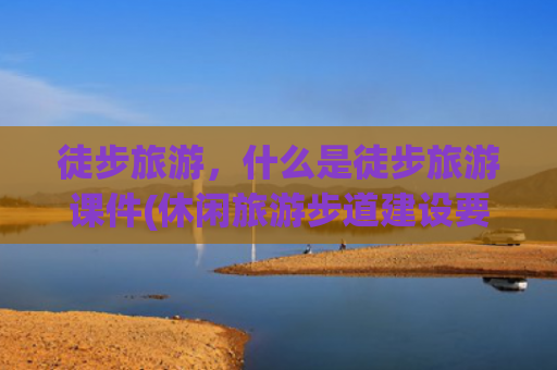 徒步旅游，什么是徒步旅游课件(休闲旅游步道建设要点！)