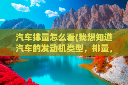 汽车排量怎么看(我想知道汽车的发动机类型，排量，扭矩等信息，怎么查询？)