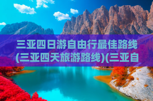 三亚四日游自由行最佳路线(三亚四天旅游路线)(三亚自由行全指南：避坑玩法与私藏景点一网打尽)
