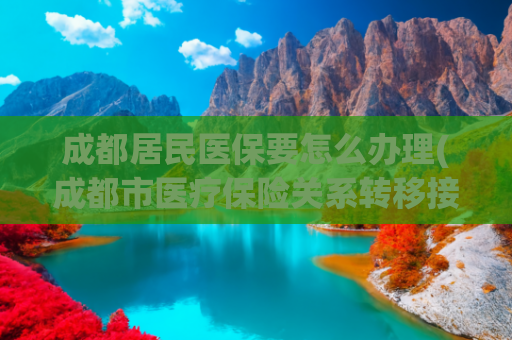 成都居民医保要怎么办理(成都市医疗保险关系转移接续政策常见问答（二）)