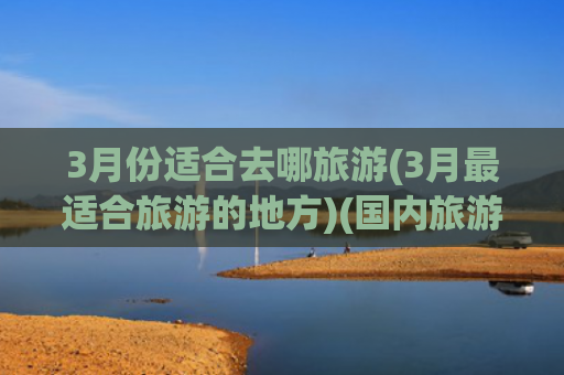3月份适合去哪旅游(3月最适合旅游的地方)(国内旅游首选的15个地方！你都去过了吗？)