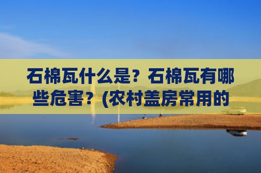 石棉瓦什么是？石棉瓦有哪些危害？(农村盖房常用的石棉瓦，为什么被多国禁用？它到底有什么危害？)