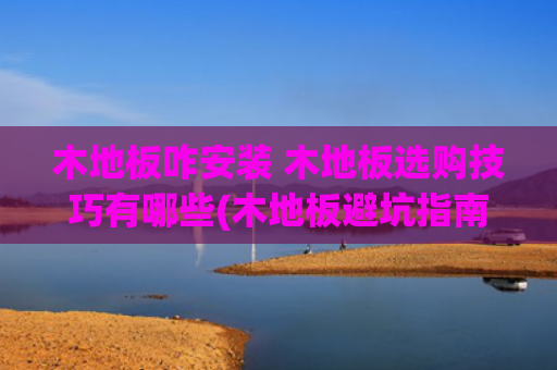 木地板咋安装 木地板选购技巧有哪些(木地板避坑指南，装错毁全家！这8个细节和5步验收必须盯着工人做)