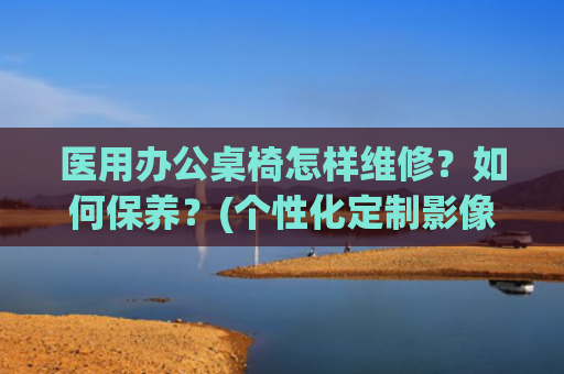 医用办公桌椅怎样维修？如何保养？(个性化定制影像科阅片桌椅改善医生阅片质量：未来医疗办公的雏形)
