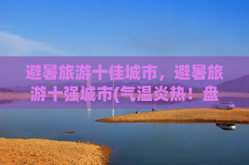 避暑旅游十佳城市，避暑旅游十强城市(气温炎热！盘点假期适合避暑出游的国内十大城市)