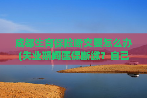 成都生育保险断交要怎么办(失业期间医保断缴？自己这样续上，看病不耽误！)