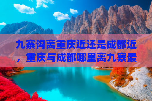 九寨沟离重庆近还是成都近，重庆与成都哪里离九寨最近(陕西重庆游客的九寨周末之旅)