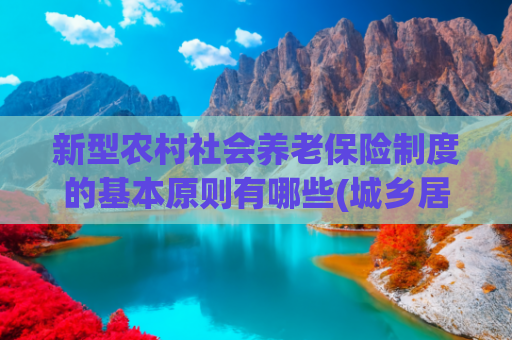 新型农村社会养老保险制度的基本原则有哪些(城乡居民养老，必须交满 15 年吗？)