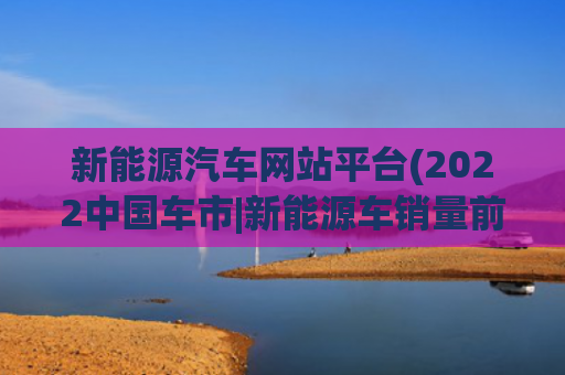 新能源汽车网站平台(2022中国车市|新能源车销量前十车型发布，比亚迪独占六席)