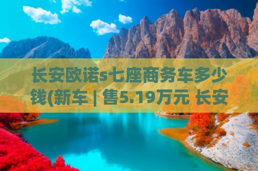 长安欧诺s七座商务车多少钱(新车 | 售5.19万元 长安凯程欧诺S新增尊享7座版上市 竞争五菱荣光)