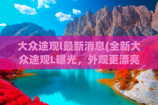 大众途观l最新消息(全新大众途观L曝光，外观更漂亮，全新内饰风格，搭载2.0T发动机)