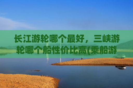 长江游轮哪个最好，三峡游轮哪个船性价比高(乘船游览长江三峡，游轮如何选择？口碑最好的游轮是哪个？)