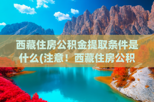 西藏住房公积金提取条件是什么(注意！西藏住房公积金提取有变化！)