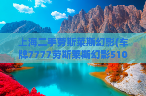 上海二手劳斯莱斯幻影(车牌7777劳斯莱斯幻影510万成交，原车主傅利为辽宁商界名流，曾被曝“逃废债”18亿)
