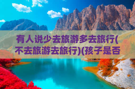 有人说少去旅游多去旅行(不去旅游去旅行)(孩子是否“需要”太多旅行？——破除“旅游增长见识”的教育迷思)