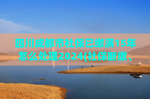 四川成都市社保已缴满15年怎么处理2024(社保断缴、未缴满15年或20年，2025年新规下，统一这样处理)