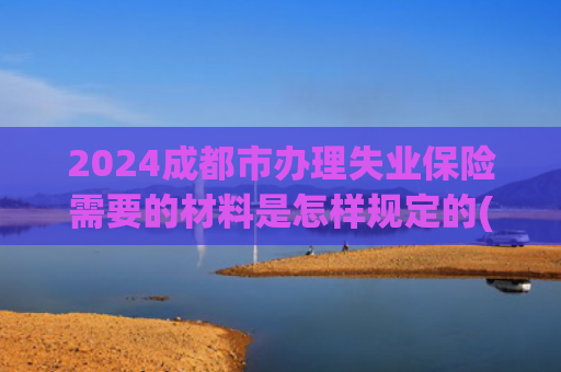 2024成都市办理失业保险需要的材料是怎样规定的(强烈收藏-失业了别慌！这份失业保险领取指南请收好)