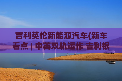 吉利英伦新能源汽车(新车看点 | 中英双轨运作 吉利银河翼真L380上市)