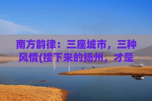 南方韵律：三座城市，三种风情(接下来的扬州，才是真正的“烟花三月”)
