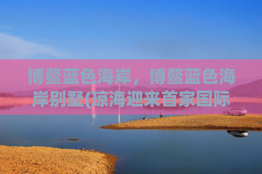 博鳌蓝色海岸，博鳌蓝色海岸别墅(琼海迎来首家国际高端酒店 预计在2026年开业)