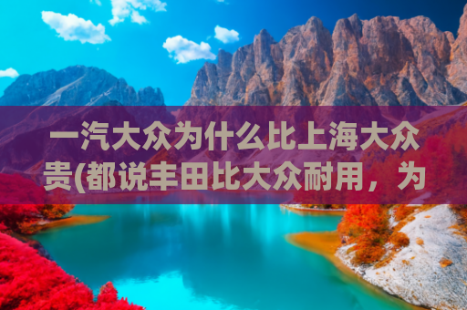 一汽大众为什么比上海大众贵(都说丰田比大众耐用，为啥修车师傅买的却都是大众？)