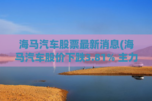 海马汽车股票最新消息(海马汽车股价下跌3.81% 主力资金单日净流出3104万元)
