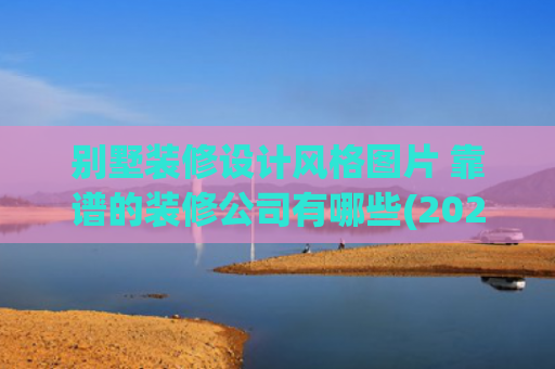 别墅装修设计风格图片 靠谱的装修公司有哪些(2025上海别墅装修公司“星级”排名让你轻松找到装修界“扛把子”)