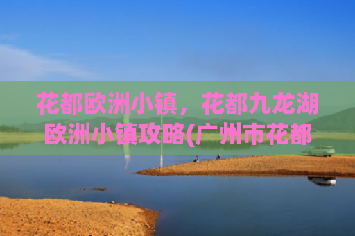花都欧洲小镇，花都九龙湖欧洲小镇攻略(广州市花都区九龙湖最佳旅游攻略)