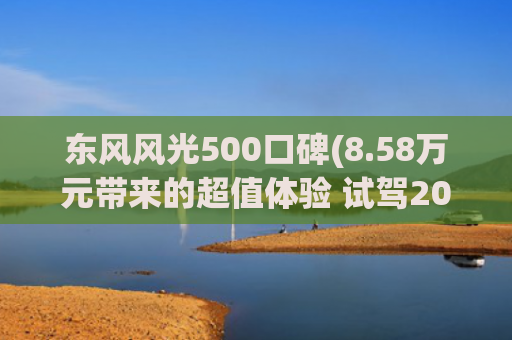 东风风光500口碑(8.58万元带来的超值体验 试驾2022款风光500)