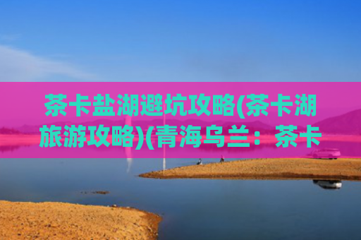 茶卡盐湖避坑攻略(茶卡湖旅游攻略)(青海乌兰：茶卡盐湖景区配套设施“提档升级”)