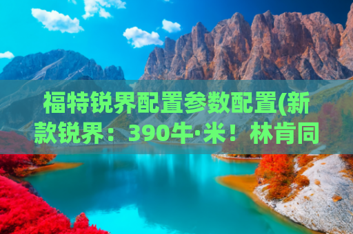 福特锐界配置参数配置(新款锐界：390牛·米！林肯同款动力！跟汉兰达抢市场)