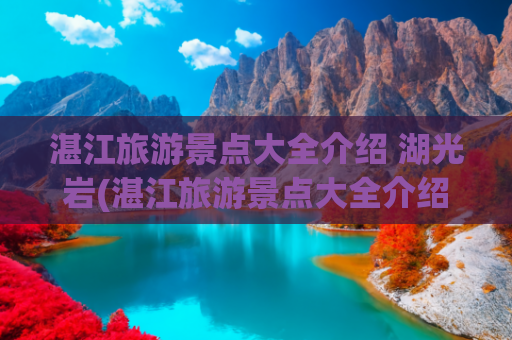 湛江旅游景点大全介绍 湖光岩(湛江旅游景点大全介绍海边)(有谁还记得“湛江十景”？有些景点已消失，只有老一辈人才知道)