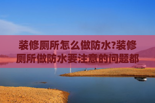 装修厕所怎么做防水?装修厕所做防水要注意的问题都包括哪些?(卫生间防水注意这6个细节做到位，滴水不漏住十年！)