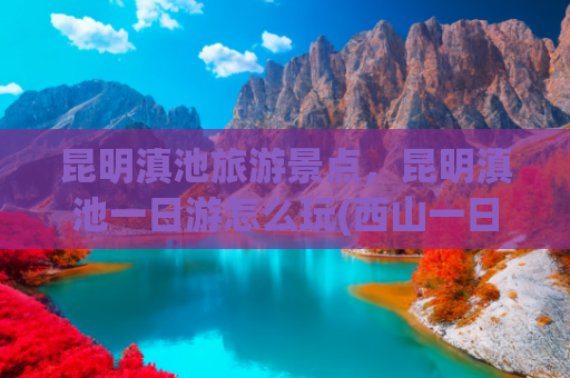 昆明滇池旅游景点，昆明滇池一日游怎么玩(西山一日游全攻略：追光、寻味、踏景，收藏这篇就出发)