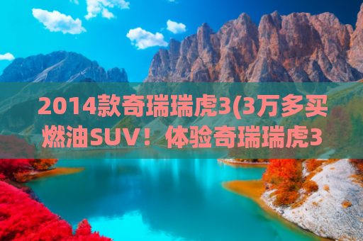 2014款奇瑞瑞虎3(3万多买燃油SUV！体验奇瑞瑞虎3x：比“剁椒鱼头”更实在)