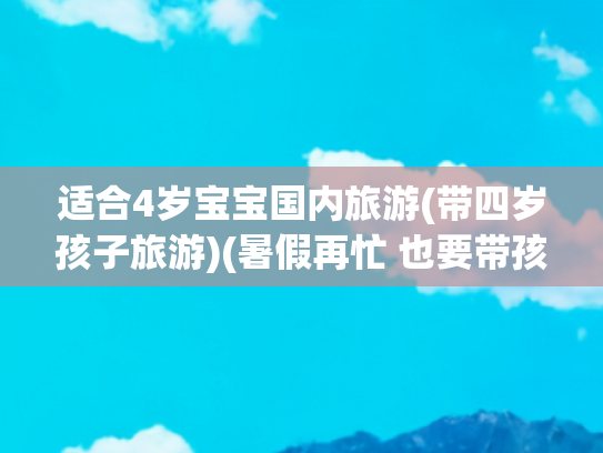 适合4岁宝宝国内旅游(带四岁孩子旅游)(暑假再忙 也要带孩子去这四个城市旅游一趟 孩子快乐又长见识)