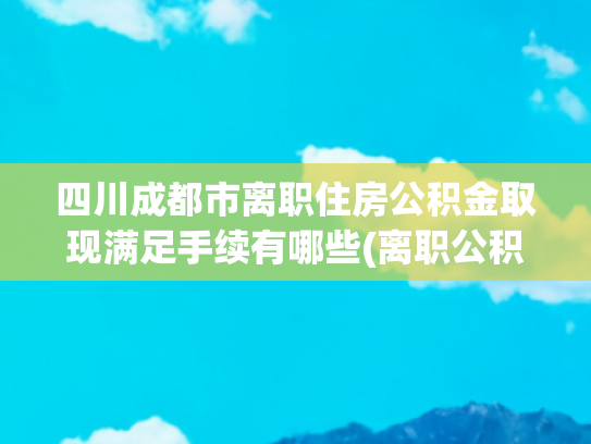 四川成都市离职住房公积金取现满足手续有哪些(离职公积金怎么提取现金？离职后哪些情况公积金能提现？)
