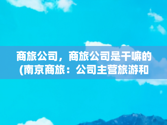 商旅公司，商旅公司是干嘛的(南京商旅：公司主营旅游和商贸业务，无除黄埔大酒店股权外的资产注入计划)