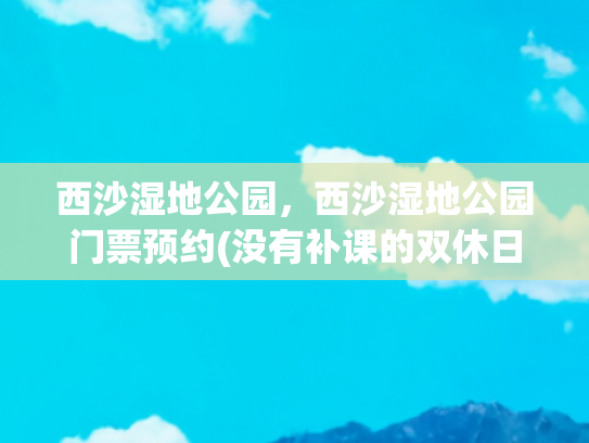 西沙湿地公园，西沙湿地公园门票预约(没有补课的双休日去哪儿玩？浪迹“上海天涯”，人少景美免票)